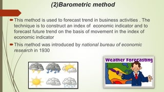 (2)Barometric method
This method is used to forecast trend in business activities . The
technique is to construct an index of economic indicator and to
forecast future trend on the basis of movement in the index of
economic indicator
This method was introduced by national bureau of economic
research in 1930
 