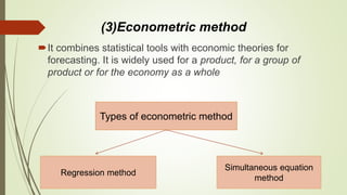 (3)Econometric method
It combines statistical tools with economic theories for
forecasting. It is widely used for a product, for a group of
product or for the economy as a whole
Types of econometric method
Regression method
Simultaneous equation
method
 