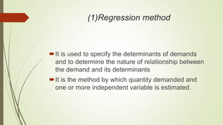 (1)Regression method
It is used to specify the determinants of demands
and to determine the nature of relationship between
the demand and its determinants
It is the method by which quantity demanded and
one or more independent variable is estimated.
 