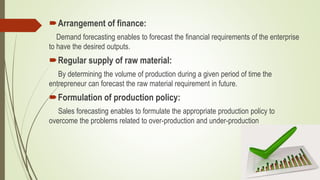 Arrangement of finance:
Demand forecasting enables to forecast the financial requirements of the enterprise
to have the desired outputs.
Regular supply of raw material:
By determining the volume of production during a given period of time the
entrepreneur can forecast the raw material requirement in future.
Formulation of production policy:
Sales forecasting enables to formulate the appropriate production policy to
overcome the problems related to over-production and under-production
 