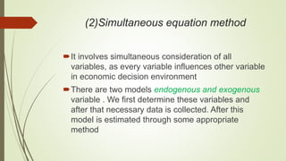 (2)Simultaneous equation method
It involves simultaneous consideration of all
variables, as every variable influences other variable
in economic decision environment
There are two models endogenous and exogenous
variable . We first determine these variables and
after that necessary data is collected. After this
model is estimated through some appropriate
method
 