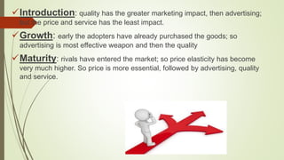 Introduction: quality has the greater marketing impact, then advertising;
but the price and service has the least impact.
Growth: early the adopters have already purchased the goods; so
advertising is most effective weapon and then the quality
Maturity: rivals have entered the market; so price elasticity has become
very much higher. So price is more essential, followed by advertising, quality
and service.
 