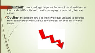 Saturation: price is no longer important because it has already income
low; product differentiation in quality, packaging, or advertising becomes
critical.
Decline: the problem now is to find new product uses and to advertise
them; quality and service will have some impact, but price has very little
impact.
 