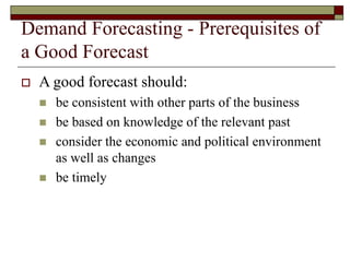 Demand Forecasting - Prerequisites of
a Good Forecast
 A good forecast should:
 be consistent with other parts of the business
 be based on knowledge of the relevant past
 consider the economic and political environment
as well as changes
 be timely
 