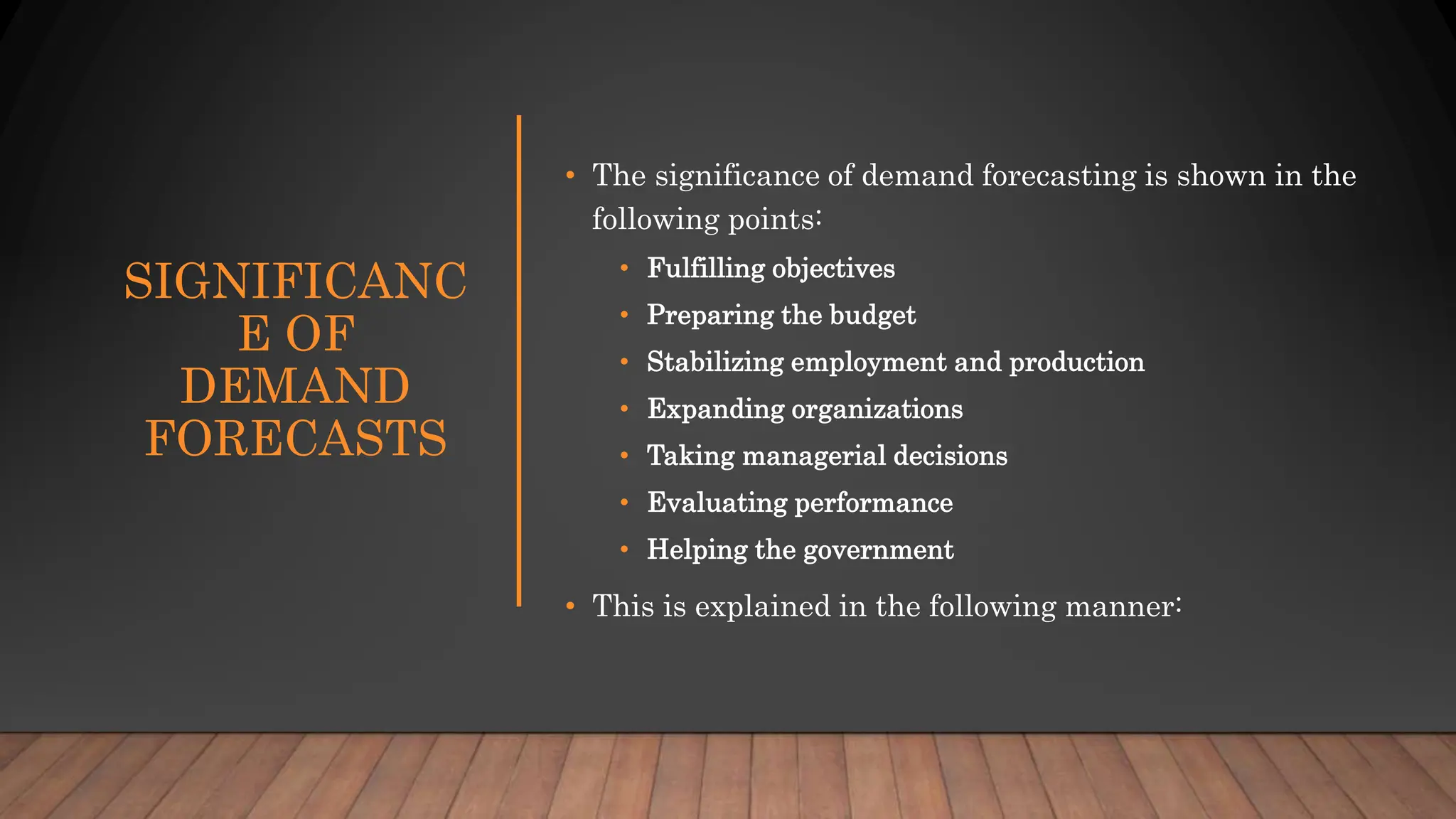 SIGNIFICANC
E OF
DEMAND
FORECASTS
• The significance of demand forecasting is shown in the
following points:
• Fulfilling objectives
• Preparing the budget
• Stabilizing employment and production
• Expanding organizations
• Taking managerial decisions
• Evaluating performance
• Helping the government
• This is explained in the following manner:
 