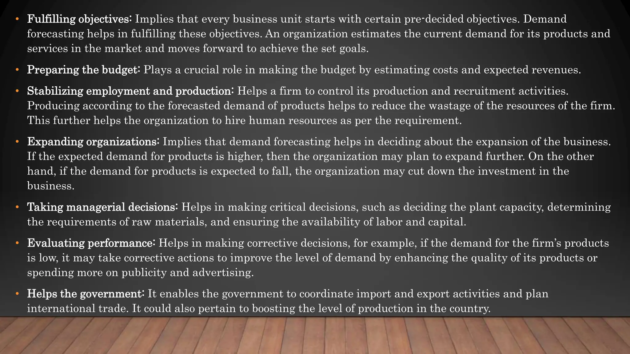 • Fulfilling objectives: Implies that every business unit starts with certain pre-decided objectives. Demand
forecasting helps in fulfilling these objectives. An organization estimates the current demand for its products and
services in the market and moves forward to achieve the set goals.
• Preparing the budget: Plays a crucial role in making the budget by estimating costs and expected revenues.
• Stabilizing employment and production: Helps a firm to control its production and recruitment activities.
Producing according to the forecasted demand of products helps to reduce the wastage of the resources of the firm.
This further helps the organization to hire human resources as per the requirement.
• Expanding organizations: Implies that demand forecasting helps in deciding about the expansion of the business.
If the expected demand for products is higher, then the organization may plan to expand further. On the other
hand, if the demand for products is expected to fall, the organization may cut down the investment in the
business.
• Taking managerial decisions: Helps in making critical decisions, such as deciding the plant capacity, determining
the requirements of raw materials, and ensuring the availability of labor and capital.
• Evaluating performance: Helps in making corrective decisions, for example, if the demand for the firm’s products
is low, it may take corrective actions to improve the level of demand by enhancing the quality of its products or
spending more on publicity and advertising.
• Helps the government: It enables the government to coordinate import and export activities and plan
international trade. It could also pertain to boosting the level of production in the country.
 