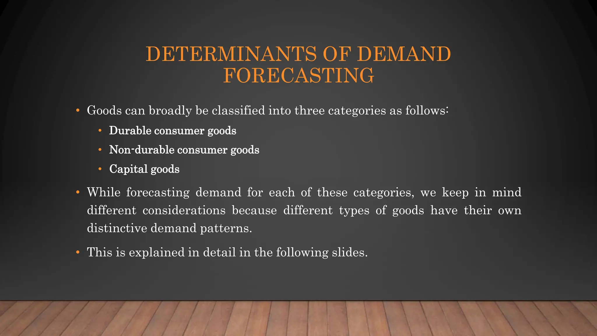 DETERMINANTS OF DEMAND
FORECASTING
• Goods can broadly be classified into three categories as follows:
• Durable consumer goods
• Non-durable consumer goods
• Capital goods
• While forecasting demand for each of these categories, we keep in mind
different considerations because different types of goods have their own
distinctive demand patterns.
• This is explained in detail in the following slides.
 