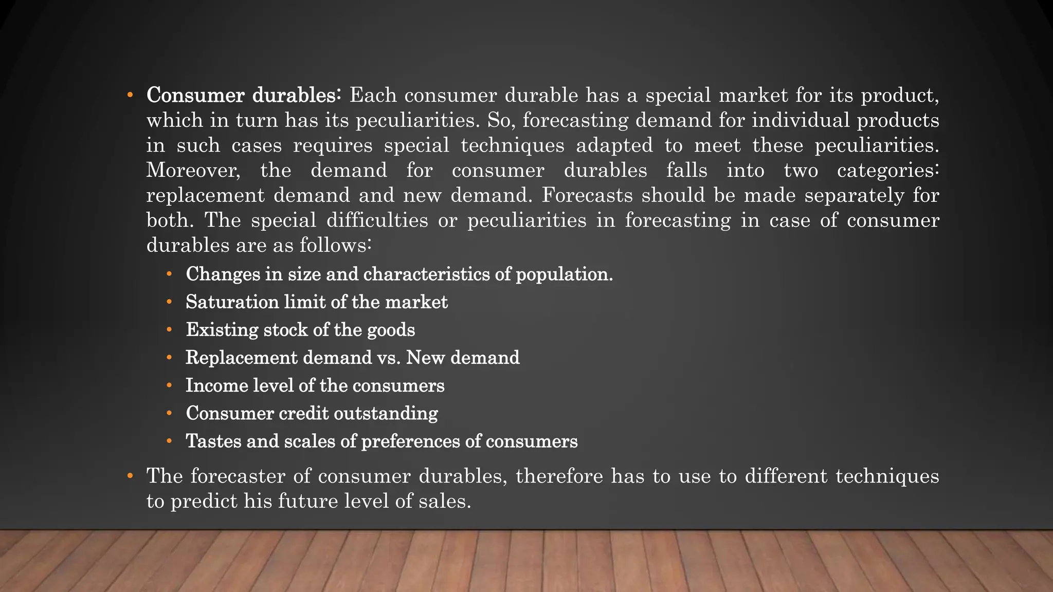 • Consumer durables: Each consumer durable has a special market for its product,
which in turn has its peculiarities. So, forecasting demand for individual products
in such cases requires special techniques adapted to meet these peculiarities.
Moreover, the demand for consumer durables falls into two categories:
replacement demand and new demand. Forecasts should be made separately for
both. The special difficulties or peculiarities in forecasting in case of consumer
durables are as follows:
• Changes in size and characteristics of population.
• Saturation limit of the market
• Existing stock of the goods
• Replacement demand vs. New demand
• Income level of the consumers
• Consumer credit outstanding
• Tastes and scales of preferences of consumers
• The forecaster of consumer durables, therefore has to use to different techniques
to predict his future level of sales.
 