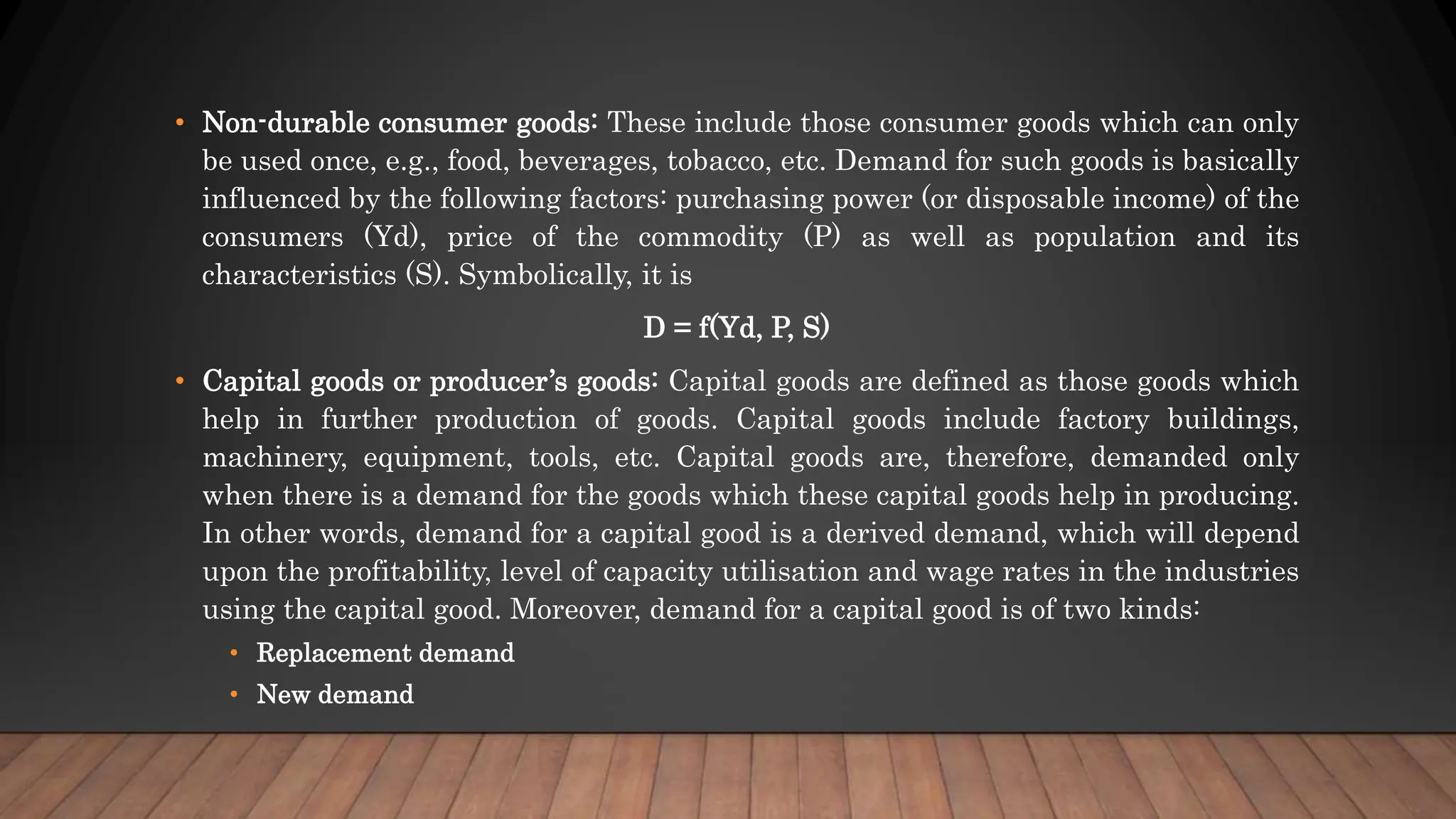 • Non-durable consumer goods: These include those consumer goods which can only
be used once, e.g., food, beverages, tobacco, etc. Demand for such goods is basically
influenced by the following factors: purchasing power (or disposable income) of the
consumers (Yd), price of the commodity (P) as well as population and its
characteristics (S). Symbolically, it is
D = f(Yd, P, S)
• Capital goods or producer’s goods: Capital goods are defined as those goods which
help in further production of goods. Capital goods include factory buildings,
machinery, equipment, tools, etc. Capital goods are, therefore, demanded only
when there is a demand for the goods which these capital goods help in producing.
In other words, demand for a capital good is a derived demand, which will depend
upon the profitability, level of capacity utilisation and wage rates in the industries
using the capital good. Moreover, demand for a capital good is of two kinds:
• Replacement demand
• New demand
 