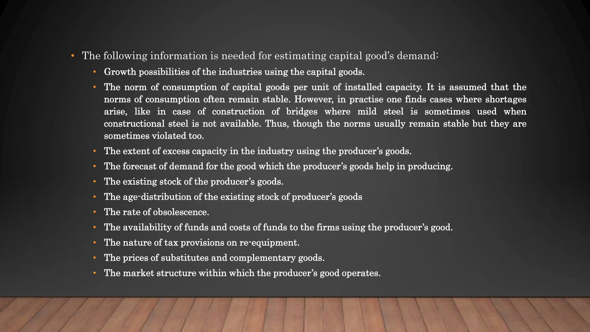 • The following information is needed for estimating capital good’s demand:
• Growth possibilities of the industries using the capital goods.
• The norm of consumption of capital goods per unit of installed capacity. It is assumed that the
norms of consumption often remain stable. However, in practise one finds cases where shortages
arise, like in case of construction of bridges where mild steel is sometimes used when
constructional steel is not available. Thus, though the norms usually remain stable but they are
sometimes violated too.
• The extent of excess capacity in the industry using the producer’s goods.
• The forecast of demand for the good which the producer’s goods help in producing.
• The existing stock of the producer’s goods.
• The age-distribution of the existing stock of producer’s goods
• The rate of obsolescence.
• The availability of funds and costs of funds to the firms using the producer’s good.
• The nature of tax provisions on re-equipment.
• The prices of substitutes and complementary goods.
• The market structure within which the producer’s good operates.
 