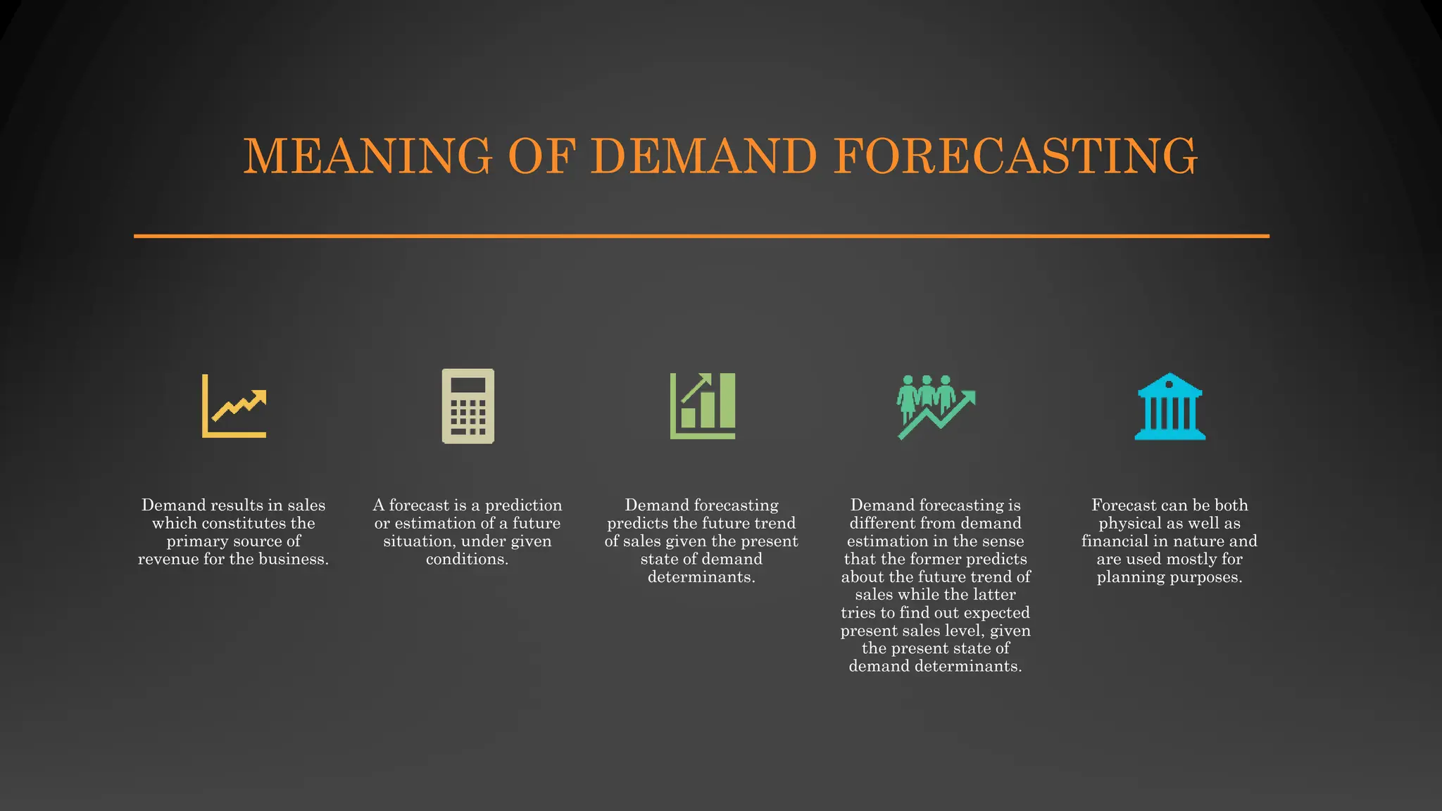 MEANING OF DEMAND FORECASTING
Demand results in sales
which constitutes the
primary source of
revenue for the business.
A forecast is a prediction
or estimation of a future
situation, under given
conditions.
Demand forecasting
predicts the future trend
of sales given the present
state of demand
determinants.
Demand forecasting is
different from demand
estimation in the sense
that the former predicts
about the future trend of
sales while the latter
tries to find out expected
present sales level, given
the present state of
demand determinants.
Forecast can be both
physical as well as
financial in nature and
are used mostly for
planning purposes.
 
