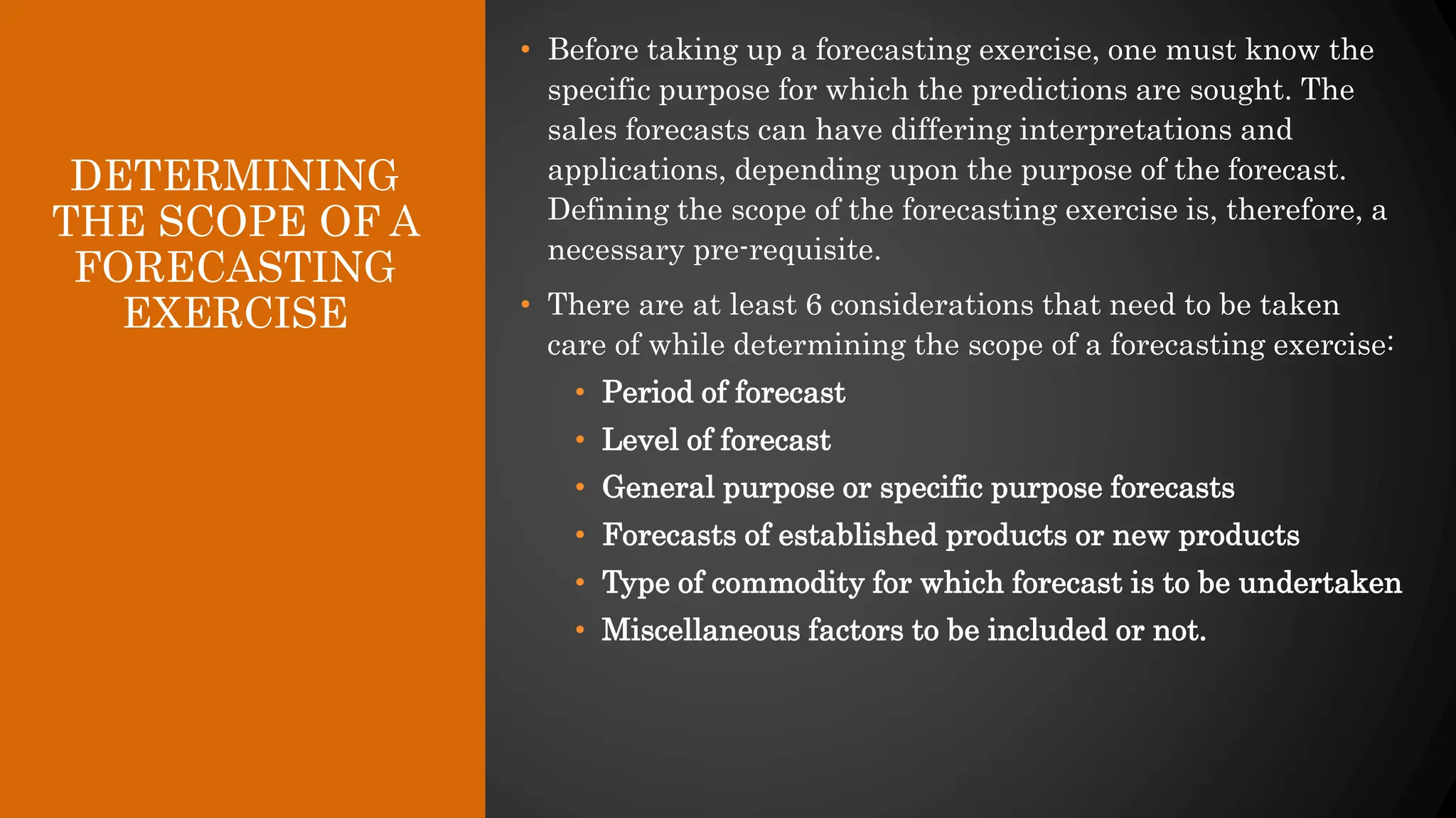 DETERMINING
THE SCOPE OF A
FORECASTING
EXERCISE
• Before taking up a forecasting exercise, one must know the
specific purpose for which the predictions are sought. The
sales forecasts can have differing interpretations and
applications, depending upon the purpose of the forecast.
Defining the scope of the forecasting exercise is, therefore, a
necessary pre-requisite.
• There are at least 6 considerations that need to be taken
care of while determining the scope of a forecasting exercise:
• Period of forecast
• Level of forecast
• General purpose or specific purpose forecasts
• Forecasts of established products or new products
• Type of commodity for which forecast is to be undertaken
• Miscellaneous factors to be included or not.
 