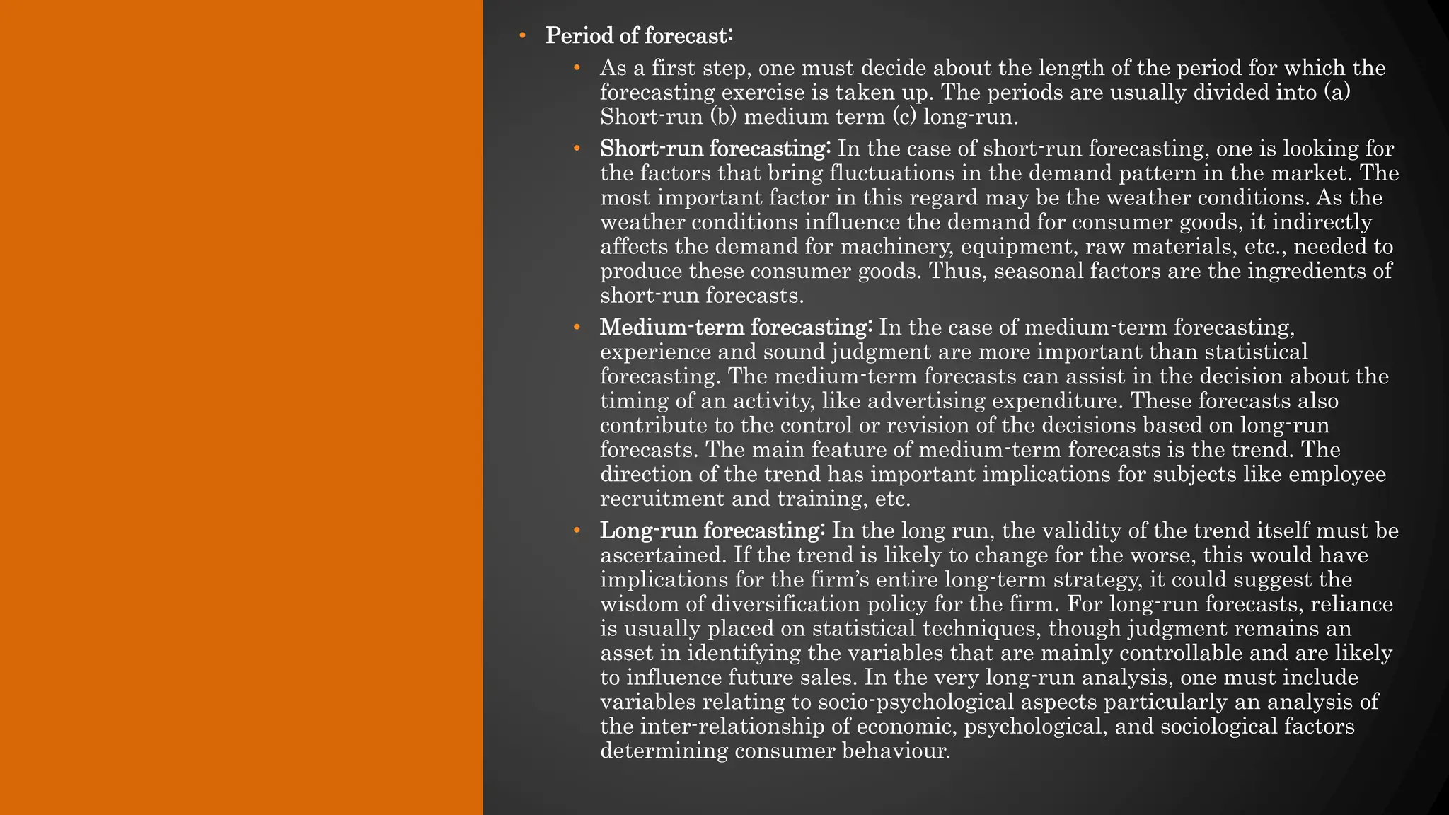 • Period of forecast:
• As a first step, one must decide about the length of the period for which the
forecasting exercise is taken up. The periods are usually divided into (a)
Short-run (b) medium term (c) long-run.
• Short-run forecasting: In the case of short-run forecasting, one is looking for
the factors that bring fluctuations in the demand pattern in the market. The
most important factor in this regard may be the weather conditions. As the
weather conditions influence the demand for consumer goods, it indirectly
affects the demand for machinery, equipment, raw materials, etc., needed to
produce these consumer goods. Thus, seasonal factors are the ingredients of
short-run forecasts.
• Medium-term forecasting: In the case of medium-term forecasting,
experience and sound judgment are more important than statistical
forecasting. The medium-term forecasts can assist in the decision about the
timing of an activity, like advertising expenditure. These forecasts also
contribute to the control or revision of the decisions based on long-run
forecasts. The main feature of medium-term forecasts is the trend. The
direction of the trend has important implications for subjects like employee
recruitment and training, etc.
• Long-run forecasting: In the long run, the validity of the trend itself must be
ascertained. If the trend is likely to change for the worse, this would have
implications for the firm’s entire long-term strategy, it could suggest the
wisdom of diversification policy for the firm. For long-run forecasts, reliance
is usually placed on statistical techniques, though judgment remains an
asset in identifying the variables that are mainly controllable and are likely
to influence future sales. In the very long-run analysis, one must include
variables relating to socio-psychological aspects particularly an analysis of
the inter-relationship of economic, psychological, and sociological factors
determining consumer behaviour.
 