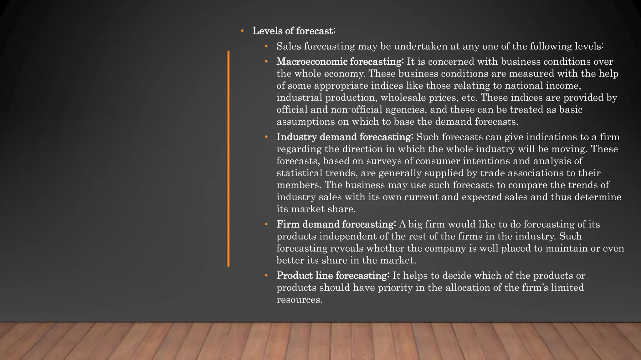 • Levels of forecast:
• Sales forecasting may be undertaken at any one of the following levels:
• Macroeconomic forecasting: It is concerned with business conditions over
the whole economy. These business conditions are measured with the help
of some appropriate indices like those relating to national income,
industrial production, wholesale prices, etc. These indices are provided by
official and non-official agencies, and these can be treated as basic
assumptions on which to base the demand forecasts.
• Industry demand forecasting: Such forecasts can give indications to a firm
regarding the direction in which the whole industry will be moving. These
forecasts, based on surveys of consumer intentions and analysis of
statistical trends, are generally supplied by trade associations to their
members. The business may use such forecasts to compare the trends of
industry sales with its own current and expected sales and thus determine
its market share.
• Firm demand forecasting: A big firm would like to do forecasting of its
products independent of the rest of the firms in the industry. Such
forecasting reveals whether the company is well placed to maintain or even
better its share in the market.
• Product line forecasting: It helps to decide which of the products or
products should have priority in the allocation of the firm’s limited
resources.
 