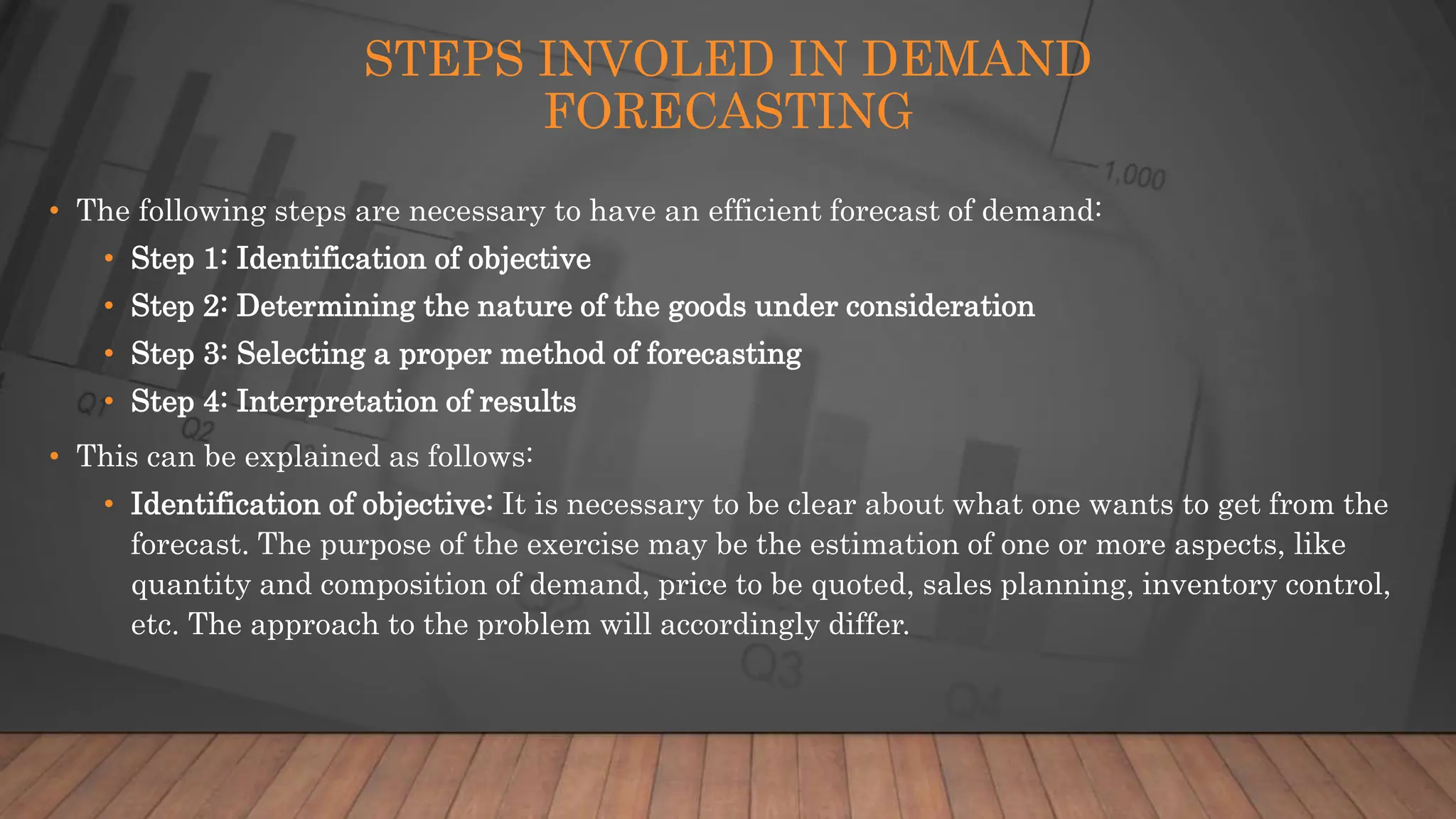 STEPS INVOLED IN DEMAND
FORECASTING
• The following steps are necessary to have an efficient forecast of demand:
• Step 1: Identification of objective
• Step 2: Determining the nature of the goods under consideration
• Step 3: Selecting a proper method of forecasting
• Step 4: Interpretation of results
• This can be explained as follows:
• Identification of objective: It is necessary to be clear about what one wants to get from the
forecast. The purpose of the exercise may be the estimation of one or more aspects, like
quantity and composition of demand, price to be quoted, sales planning, inventory control,
etc. The approach to the problem will accordingly differ.
 