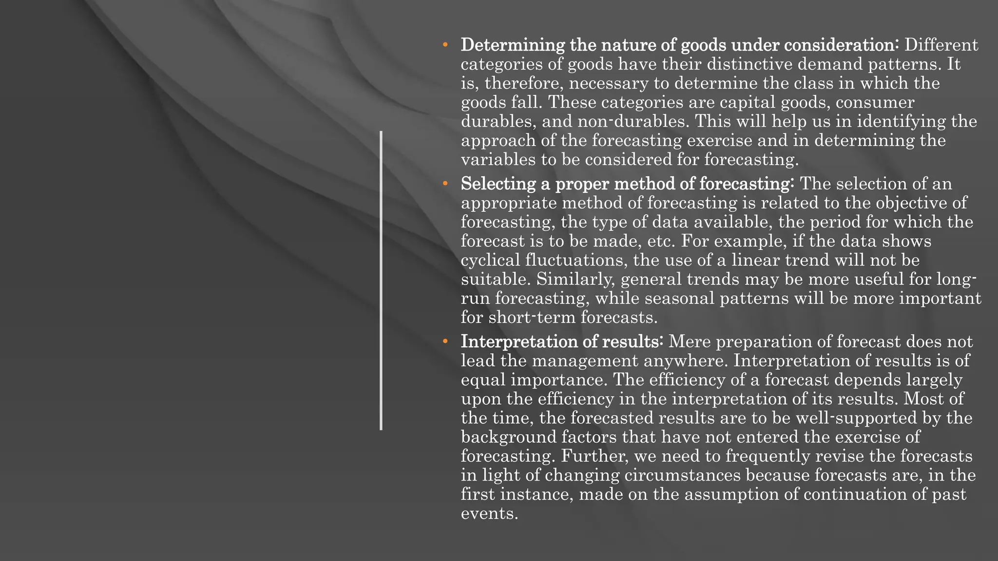 • Determining the nature of goods under consideration: Different
categories of goods have their distinctive demand patterns. It
is, therefore, necessary to determine the class in which the
goods fall. These categories are capital goods, consumer
durables, and non-durables. This will help us in identifying the
approach of the forecasting exercise and in determining the
variables to be considered for forecasting.
• Selecting a proper method of forecasting: The selection of an
appropriate method of forecasting is related to the objective of
forecasting, the type of data available, the period for which the
forecast is to be made, etc. For example, if the data shows
cyclical fluctuations, the use of a linear trend will not be
suitable. Similarly, general trends may be more useful for long-
run forecasting, while seasonal patterns will be more important
for short-term forecasts.
• Interpretation of results: Mere preparation of forecast does not
lead the management anywhere. Interpretation of results is of
equal importance. The efficiency of a forecast depends largely
upon the efficiency in the interpretation of its results. Most of
the time, the forecasted results are to be well-supported by the
background factors that have not entered the exercise of
forecasting. Further, we need to frequently revise the forecasts
in light of changing circumstances because forecasts are, in the
first instance, made on the assumption of continuation of past
events.
 