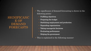 SIGNIFICANC
E OF
DEMAND
FORECASTS
• The significance of demand forecasting is shown in the
following points:
• Fulfilling objectives
• Preparing the budget
• Stabilizing employment and production
• Expanding organizations
• Taking managerial decisions
• Evaluating performance
• Helping the government
• This is explained in the following manner:
 