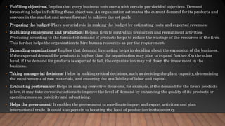 • Fulfilling objectives: Implies that every business unit starts with certain pre-decided objectives. Demand
forecasting helps in fulfilling these objectives. An organization estimates the current demand for its products and
services in the market and moves forward to achieve the set goals.
• Preparing the budget: Plays a crucial role in making the budget by estimating costs and expected revenues.
• Stabilizing employment and production: Helps a firm to control its production and recruitment activities.
Producing according to the forecasted demand of products helps to reduce the wastage of the resources of the firm.
This further helps the organization to hire human resources as per the requirement.
• Expanding organizations: Implies that demand forecasting helps in deciding about the expansion of the business.
If the expected demand for products is higher, then the organization may plan to expand further. On the other
hand, if the demand for products is expected to fall, the organization may cut down the investment in the
business.
• Taking managerial decisions: Helps in making critical decisions, such as deciding the plant capacity, determining
the requirements of raw materials, and ensuring the availability of labor and capital.
• Evaluating performance: Helps in making corrective decisions, for example, if the demand for the firm’s products
is low, it may take corrective actions to improve the level of demand by enhancing the quality of its products or
spending more on publicity and advertising.
• Helps the government: It enables the government to coordinate import and export activities and plan
international trade. It could also pertain to boosting the level of production in the country.
 