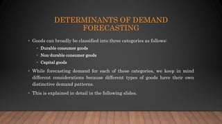 DETERMINANTS OF DEMAND
FORECASTING
• Goods can broadly be classified into three categories as follows:
• Durable consumer goods
• Non-durable consumer goods
• Capital goods
• While forecasting demand for each of these categories, we keep in mind
different considerations because different types of goods have their own
distinctive demand patterns.
• This is explained in detail in the following slides.
 
