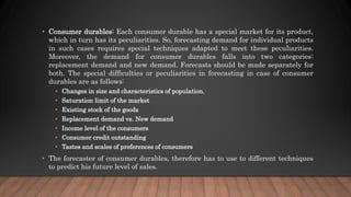 • Consumer durables: Each consumer durable has a special market for its product,
which in turn has its peculiarities. So, forecasting demand for individual products
in such cases requires special techniques adapted to meet these peculiarities.
Moreover, the demand for consumer durables falls into two categories:
replacement demand and new demand. Forecasts should be made separately for
both. The special difficulties or peculiarities in forecasting in case of consumer
durables are as follows:
• Changes in size and characteristics of population.
• Saturation limit of the market
• Existing stock of the goods
• Replacement demand vs. New demand
• Income level of the consumers
• Consumer credit outstanding
• Tastes and scales of preferences of consumers
• The forecaster of consumer durables, therefore has to use to different techniques
to predict his future level of sales.
 