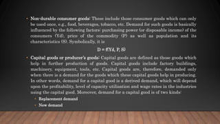 • Non-durable consumer goods: These include those consumer goods which can only
be used once, e.g., food, beverages, tobacco, etc. Demand for such goods is basically
influenced by the following factors: purchasing power (or disposable income) of the
consumers (Yd), price of the commodity (P) as well as population and its
characteristics (S). Symbolically, it is
D = f(Yd, P, S)
• Capital goods or producer’s goods: Capital goods are defined as those goods which
help in further production of goods. Capital goods include factory buildings,
machinery, equipment, tools, etc. Capital goods are, therefore, demanded only
when there is a demand for the goods which these capital goods help in producing.
In other words, demand for a capital good is a derived demand, which will depend
upon the profitability, level of capacity utilisation and wage rates in the industries
using the capital good. Moreover, demand for a capital good is of two kinds:
• Replacement demand
• New demand
 