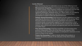 • Levels of forecast:
• Sales forecasting may be undertaken at any one of the following levels:
• Macroeconomic forecasting: It is concerned with business conditions over
the whole economy. These business conditions are measured with the help
of some appropriate indices like those relating to national income,
industrial production, wholesale prices, etc. These indices are provided by
official and non-official agencies, and these can be treated as basic
assumptions on which to base the demand forecasts.
• Industry demand forecasting: Such forecasts can give indications to a firm
regarding the direction in which the whole industry will be moving. These
forecasts, based on surveys of consumer intentions and analysis of
statistical trends, are generally supplied by trade associations to their
members. The business may use such forecasts to compare the trends of
industry sales with its own current and expected sales and thus determine
its market share.
• Firm demand forecasting: A big firm would like to do forecasting of its
products independent of the rest of the firms in the industry. Such
forecasting reveals whether the company is well placed to maintain or even
better its share in the market.
• Product line forecasting: It helps to decide which of the products or
products should have priority in the allocation of the firm’s limited
resources.
 