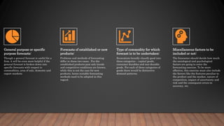 General purpose or specific
purpose forecasts:
Though a general forecast is useful for a
firm, it will be even more helpful if the
general forecast is broken down into
specific forecasts with respect to
commodities, area of sale, domestic and
export markets.
Forecasts of established or new
products:
Problems and methods of forecasting
differ in these two cases . For the
established products past sale trends
and competitive conditions are known,
while this is not the case for new
products, hence suitable forecasting
methods need to be adopted in this
regard.
Type of commodity for which
forecast is to be undertaken:
Economists broadly classify good into
three categories – capital goods,
consumer durables and non-durable
goods. For each of these categories of
goods there would be distinctive
demand patterns.
Miscellaneous factors to be
included or not:
The forecaster should decide how much
the sociological and psychological
factors are going to enter the
forecasting exercise. To be more
effective, this exercise must also include
the factors like the features peculiar to
the product and the market, nature of
competition, impact of uncertainty and
risk and the consequent errors in
accuracy, etc.
 