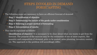 STEPS INVOLED IN DEMAND
FORECASTING
• The following steps are necessary to have an efficient forecast of demand:
• Step 1: Identification of objective
• Step 2: Determining the nature of the goods under consideration
• Step 3: Selecting a proper method of forecasting
• Step 4: Interpretation of results
• This can be explained as follows:
• Identification of objective: It is necessary to be clear about what one wants to get from the
forecast. The purpose of the exercise may be the estimation of one or more aspects, like
quantity and composition of demand, price to be quoted, sales planning, inventory control,
etc. The approach to the problem will accordingly differ.
 