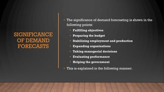 SIGNIFICANCE
OF DEMAND
FORECASTS
• The significance of demand forecasting is shown in the
following points:
• Fulfilling objectives
• Preparing the budget
• Stabilizing employment and production
• Expanding organizations
• Taking managerial decisions
• Evaluating performance
• Helping the government
• This is explained in the following manner:
 