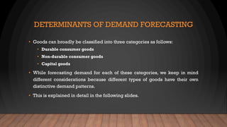 DETERMINANTS OF DEMAND FORECASTING
• Goods can broadly be classified into three categories as follows:
• Durable consumer goods
• Non-durable consumer goods
• Capital goods
• While forecasting demand for each of these categories, we keep in mind
different considerations because different types of goods have their own
distinctive demand patterns.
• This is explained in detail in the following slides.
 