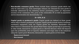 • Non-durable consumer goods: These include those consumer goods which can
only be used once, e.g., food, beverages, tobacco, etc. Demand for such goods is
basically influenced by the following factors: purchasing power (or disposable
income) of the consumers (Yd), price of the commodity (P) as well as population
and its characteristics (S). Symbolically, it is
D = f(Yd, P, S)
• Capital goods or producer’s goods: Capital goods are defined as those goods
which help in further production of goods. Capital goods include factory buildings,
machinery, equipment, tools, etc. Capital goods are, therefore, demanded only
when there is a demand for the goods which these capital goods help in producing.
In other words, demand for a capital good is a derived demand, which will depend
upon the profitability, level of capacity utilisation and wage rates in the industries
using the capital good. Moreover, demand for a capital good is of two kinds:
• Replacement demand
• New demand
 