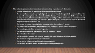 • The following information is needed for estimating capital good’s demand:
• Growth possibilities of the industries using the capital goods.
• The norm of consumption of capital goods per unit of installed capacity. It is assumed that the
norms of consumption often remain stable. However, in practise one finds cases where
shortages arise, like in case of construction of bridges where mild steel is sometimes used
when constructional steel is not available. Thus, though the norms usually remain stable but
they are sometimes violated too.
• The extent of excess capacity in the industry using the producer’s goods.
• The forecast of demand for the good which the producer’s goods help in producing.
• The existing stock of the producer’s goods.
• The age-distribution of the existing stock of producer’s goods
• The rate of obsolescence.
• The availability of funds and costs of funds to the firms using the producer’s good.
• The nature of tax provisions on re-equipment.
• The prices of substitutes and complementary goods.
• The market structure within which the producer’s good operates.
 