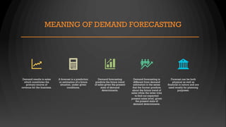 MEANING OF DEMAND FORECASTING
Demand results in sales
which constitutes the
primary source of
revenue for the business.
A forecast is a prediction
or estimation of a future
situation, under given
conditions.
Demand forecasting
predicts the future trend
of sales given the present
state of demand
determinants.
Demand forecasting is
different from demand
estimation in the sense
that the former predicts
about the future trend of
sales while the latter tries
to find out expected
present sales level, given
the present state of
demand determinants.
Forecast can be both
physical as well as
financial in nature and are
used mostly for planning
purposes.
 