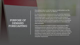 PURPOSE OF
DEMAND
FORECASTING
• Forecasting is done for both the long run as well as short run.The
purposes of the two, however, are different.
• In a short-run forecast, seasonal patterns are of prime importance.
Such a forecast helps in preparing suitable sales policy and proper
scheduling of output to avoid over-stocking or costly delays in
meeting the orders. Besides giving an idea of likely demand, short-
run forecasts also help in arriving at suitable prices for the products
and in deciding about necessary modifications in advertising and
sales techniques.
• Long-run forecasts are helpful in proper capital planning.When
installing production capacity, an element of flexibility in their
availability must be ensured to take care of planned and expected
changes in production. Long-term planning thus helps in saving the
wastage in material, manhours, machine-time, and capacity. Long-run
forecasting is usually used for ‘new unit’ planning, expansion of the
existing units, and planning long-run financial requirements and
manpower requirements.
 