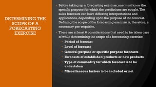 DETERMINING THE
SCOPE OF A
FORECASTING
EXERCISE
• Before taking up a forecasting exercise, one must know the
specific purpose for which the predictions are sought.The
sales forecasts can have differing interpretations and
applications, depending upon the purpose of the forecast.
Defining the scope of the forecasting exercise is, therefore, a
necessary pre-requisite.
• There are at least 6 considerations that need to be taken care
of while determining the scope of a forecasting exercise:
• Period of forecast
• Level of forecast
• General purpose or specific purpose forecasts
• Forecasts of established products or new products
• Type of commodity for which forecast is to be
undertaken
• Miscellaneous factors to be included or not.
 