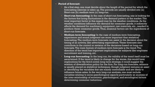 • Period of forecast:
• As a first step, one must decide about the length of the period for which the
forecasting exercise is taken up.The periods are usually divided into (a)
Short-run (b) medium term (c) long-run.
• Short-run forecasting: In the case of short-run forecasting, one is looking for
the factors that bring fluctuations in the demand pattern in the market.The
most important factor in this regard may be the weather conditions. As the
weather conditions influence the demand for consumer goods, it indirectly
affects the demand for machinery, equipment, raw materials, etc., needed to
produce these consumer goods.Thus, seasonal factors are the ingredients of
short-run forecasts.
• Medium-term forecasting: In the case of medium-term forecasting,
experience and sound judgment are more important than statistical
forecasting.The medium-term forecasts can assist in the decision about the
timing of an activity, like advertising expenditure.These forecasts also
contribute to the control or revision of the decisions based on long-run
forecasts.The main feature of medium-term forecasts is the trend.The
direction of the trend has important implications for subjects like employee
recruitment and training, etc.
• Long-run forecasting: In the long run, the validity of the trend itself must be
ascertained. If the trend is likely to change for the worse, this would have
implications for the firm’s entire long-term strategy, it could suggest the
wisdom of diversification policy for the firm. For long-run forecasts, reliance
is usually placed on statistical techniques, though judgment remains an asset
in identifying the variables that are mainly controllable and are likely to
influence future sales. In the very long-run analysis, one must include
variables relating to socio-psychological aspects particularly an analysis of
the inter-relationship of economic, psychological, and sociological factors
determining consumer behaviour.
 
