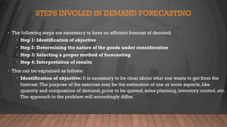 STEPS INVOLED IN DEMAND FORECASTING
• The following steps are necessary to have an efficient forecast of demand:
• Step 1: Identification of objective
• Step 2: Determining the nature of the goods under consideration
• Step 3: Selecting a proper method of forecasting
• Step 4: Interpretation of results
• This can be explained as follows:
• Identification of objective: It is necessary to be clear about what one wants to get from the
forecast.The purpose of the exercise may be the estimation of one or more aspects, like
quantity and composition of demand, price to be quoted, sales planning, inventory control, etc.
The approach to the problem will accordingly differ.
 