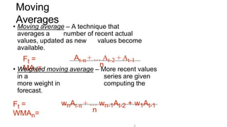 3-
Moving
Averages
Ft =
MAn=
• Moving average – A technique that
averages a number of recent actual
values, updated as new values become
available.
At-n + … At-2 + At-1
n
Ft =
WMAn=
• Weighted moving average – More recent values
in a series are given
more weight in computing the
forecast.
wnAt-n + … wn-1At-2 + w1At-1
n
 