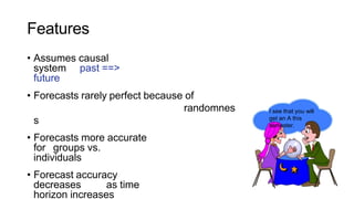 Features
• Assumes causal
system past ==>
future
• Forecasts rarely perfect because of
randomnes
s
• Forecasts more accurate
for groups vs.
individuals
• Forecast accuracy
decreases as time
horizon increases
I see that you will
get an A this
semester.
 