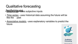 Qualitative forecasting
techniques
• Judgmental - uses subjective inputs
• Time series - uses historical data assuming the future will be
like the past
• Associative models - uses explanatory variables to predict the
future
 