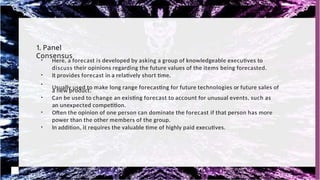 1. Panel
Consensus
●
Here, a forecast is developed by asking a group of knowledgeable executives to
discuss their opinions regarding the future values of the items being forecasted.
●
It provides forecast in a relatively short time.
●
Usually used to make long range forecasting for future technologies or future sales of
a new product.
●
Can be used to change an existing forecast to account for unusual events, such as
an unexpected competition.
●
Often the opinion of one person can dominate the forecast if that person has more
power than the other members of the group.
●
In addition, it requires the valuable time of highly paid executives.
 