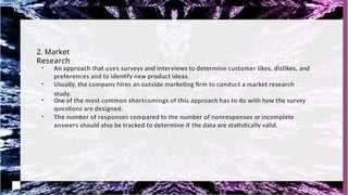 2. Market
Research
●
An approach that uses surveys and interviews to determine customer likes, dislikes, and
preferences and to identify new product ideas.
●
Usually, the company hires an outside marketing firm to conduct a market research
study.
●
One of the most common shortcomings of this approach has to do with how the survey
questions are designed.
●
The number of responses compared to the number of nonresponses or incomplete
answers should also be tracked to determine if the data are statistically valid.
 