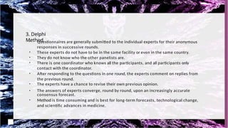 3. Delphi
Method
●
●
Questionnaires are generally submitted to the individual experts for their anonymous
responses in successive rounds.
●
These experts do not have to be in the same facility or even in the same country.
●
They do not know who the other panelists are.
●
There is one coordinator who knows all the participants, and all participants only
contact with the coordinator.
●
After responding to the questions in one round, the experts comment on replies from
the previous round.
●
The experts have a chance to revise their own previous opinion.
The answers of experts converge, round by round, upon an increasingly accurate
consensus forecast.
●
Method is time consuming and is best for long-term forecasts, technological change,
and scientific advances in medicine.
 