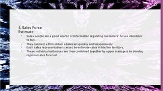 4. Sales Force
Estimate
●
●
Sales people are a good source of information regarding customers' future intentions
to buy.
They can help a firm obtain a forecast quickly and inexpensively.
●
Each sales representative is asked to estimate sales in his/her territory.
●
These individual estimates are then combined together by upper managers to develop
regional sales forecast.
 