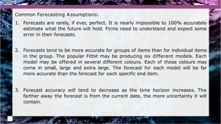 Common Forecasting Assumptions:
1. Forecasts are rarely, if ever, perfect. It is nearly impossible to 100% accurately
estimate what the future will hold. Firms need to understand and expect some
error in their forecasts.
2. Forecasts tend to be more accurate for groups of items than for individual items
in the group. The popular Fitbit may be producing six different models. Each
model may be offered in several different colours. Each of those colours may
come in small, large and extra large. The forecast for each model will be far
more accurate than the forecast for each specific end item.
3. Forecast accuracy will tend to decrease as the time horizon increases. The
farther away the forecast is from the current date, the more uncertainty it will
contain.
 