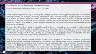 The following are the Quantitative Forecasting Method
Causal (Econometric) Forecasting Methods (Degree)
Some forecasting methods try to identify the underlying factors that might influence the variable that
is being forecast. For example, including information about climate patterns might improve the ability
of a model to predict umbrella sales. Forecasting models often take account of regular seasonal
variations. In addition to climate, such variations can also be due to holidays and customs: for example,
one might predict that sales of college football apparel will be higher during the football season than
during the off-season.
Several informal methods used in causal forecasting do not rely solely on the output of mathematical
algorithms, but instead use the judgment of the forecaster. Some forecasts take account of past
relationships between variables: if one variable has, for example, been approximately linearly related to
another for a long period of time, it may be appropriate to extrapolate such a relationship into the
future, without necessarily understanding the reasons for the relationship.
One of the most famous causal models is regression analysis. In statistical modeling, regression
analysis is a set of statistical processes for estimating the relationships among variables. It includes
many techniques for modeling and analyzing several variables, when the focus is on the relationship
between a dependent variable and one or more independent variables (or ‘predict ors’). More
specifically, regression analysis helps one understand how the typical value of the dependent variable
(or ‘criterion variable’) changes when any one of the independent variables is varied, while the other
independent variables are held fixed.
 