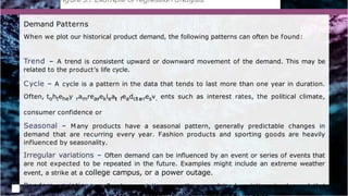 Demand Patterns
When we plot our historical product demand, the following patterns can often be found:
Trend – A trend is consistent upward or downward movement of the demand. This may be
related to the product’s life cycle.
Cycle – A cycle is a pattern in the data that tends to last more than one year in duration.
Often, tohtehey ramrearekleat feadct oresv. ents such as interest rates, the political climate,
consumer confidence or
Seasonal – Many products have a seasonal pattern, generally predictable changes in
demand that are recurring every year. Fashion products and sporting goods are heavily
influenced by seasonality.
Irregular variations – Often demand can be influenced by an event or series of events that
are not expected to be repeated in the future. Examples might include an extreme weather
event, a strike at a college campus, or a power outage.
Random variations – Random variations are the unexplained variations in demand that
 