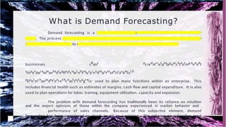 What is Demand Forecasting?
Demand forecasting is a business process that estimates consumer demand for
goods. The process uses sales data over time, market conditions, competitor analysis and input by
experienced professionals to create a forecast that attempts to predict future behavior.
businesses cBany pc redati cetpinlagnwshtaotmg oeoedt
sthaendei nmwanhadteqffuiacnietnittielysacnodnspurmofeitrasbwlyi.ll
pDuermchanasdefionret hceasftuitnugr eis, used to plan many functions within an enterprise. This
includes financial health such as estimates of margins, cash flow and capital expenditure. It is also
used to plan operations for labor, training, equipment utilization, capacity and expansion.
The problem with demand forecasting has traditionally been its reliance on intuition
and the expert opinions of those within the company experienced in market behavior and
performance of sales channels. Because of this subjective element, demand
forecasting has been considered as much an art as a science. The reliance on subjective input
impacts all downstream processes that depends upon it. The result is the introduction of
uncertainty to a process that requires accurate data to produce the best forecasts possible.
 