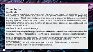 Time Series
Methods
Time series methods use historical data as the basis of estimating future
outcomes. A time series is a series of data points indexed (or listed or graphed)
in time order. Most commonly, a time series is a sequence taken at successive
equally spaced points in time. Thus, it is a sequence of discrete-time data.
Examples of time series are heights of ocean tides, counts of sunspots, and the
daily closing value of
the Dow Jones Industrial Average.
Time series are very frequently plotted via line charts. Time series are used in
statistics, signal processing, pattern recognition, econometrics, mathematical
finance, weather forecasting, earthquake prediction, electroencephalography,
control engineering, astronomy, communications engineering, and largely in any
domain of applied science and engineering which involves temporal
measurements.
In the following, we will elaborate more on some of the simpler time-series
methods and go over some numerical examples.
 