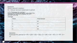 Period Actual Demand
1 42
2 37
3 34
4 40
Example
Some relevant notation:
Dt = Actual demand observed in period
t Ft = Forecast for period t
Using the following table, calculate the
forecast for period 5 based on a 3-
period moving
average.
Solution
Forecast for period 5 = F5 = (D4 + D3 + D2) / 3 = (40 + 34 + 37) / 3 = 1
1
1 / 3 =
37
 